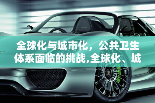 全球化与城市化，公共卫生体系面临的挑战,全球化、城市化与公共卫生体系挑战
