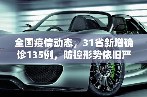 全国疫情动态，31省新增确诊135例，防控形势依旧严峻,31省新增确诊135例