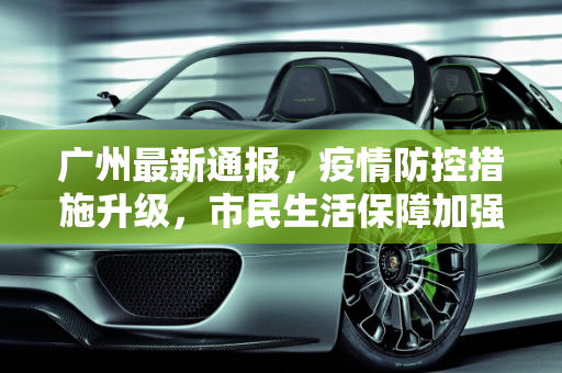 广州最新通报，疫情防控措施升级，市民生活保障加强,广州最新通报