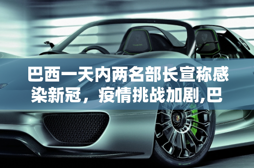 巴西一天内两名部长宣称感染新冠，疫情挑战加剧,巴西一天内两名部长宣称感染新冠