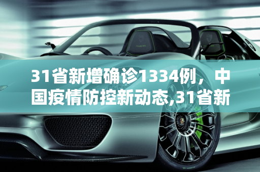 31省新增确诊1334例，中国疫情防控新动态,31省新增确诊1334例