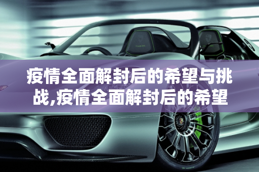疫情全面解封后的希望与挑战,疫情全面解封后的希望与挑战