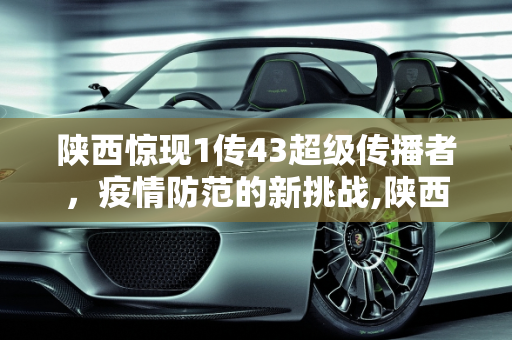 陕西惊现1传43超级传播者，疫情防范的新挑战,陕西出现1传43超级传播者