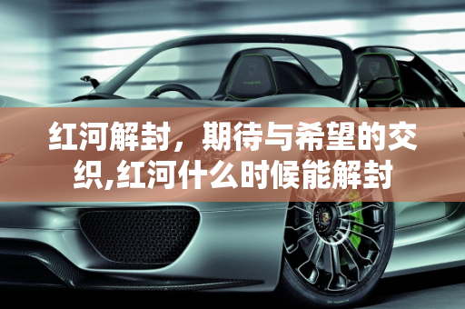 红河解封，期待与希望的交织,红河什么时候能解封