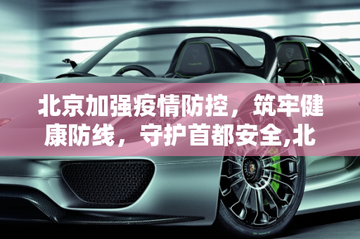 北京加强疫情防控，筑牢健康防线，守护首都安全,北京加强疫情防控