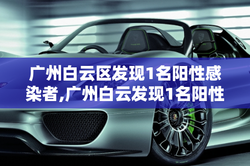 广州白云区发现1名阳性感染者,广州白云发现1名阳性感染者