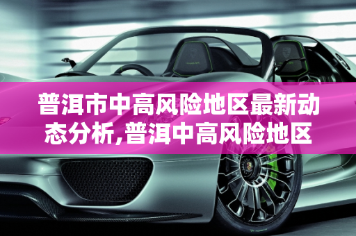 普洱市中高风险地区最新动态分析,普洱中高风险地区最新