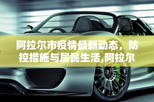 阿拉尔市疫情最新动态，防控措施与居民生活,阿拉尔最新疫情情况
