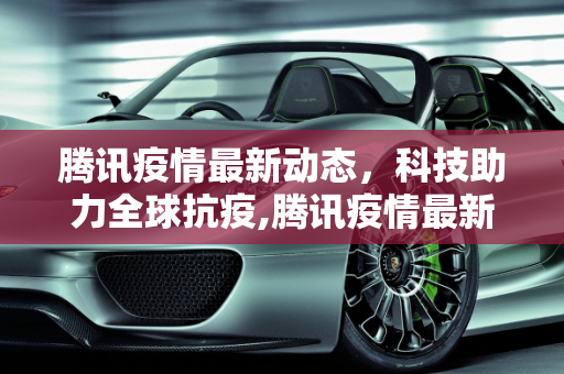 腾讯疫情最新动态，科技助力全球抗疫,腾讯疫情最新动态