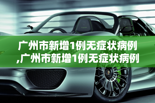 广州市新增1例无症状病例,广州市新增1例无症状病例