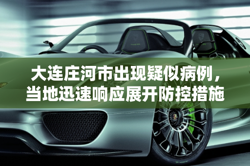 大连庄河市出现疑似病例，当地迅速响应展开防控措施,大连庄河市发现一例疑似病例