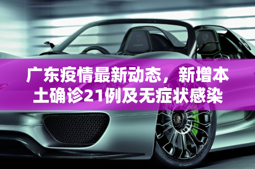 广东疫情最新动态，新增本土确诊21例及无症状感染者7例,广东新增本土确诊21例、无症状感染者7例