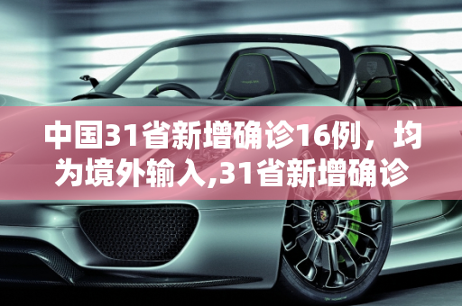中国31省新增确诊16例，均为境外输入,31省新增确诊16例 均为境外输入