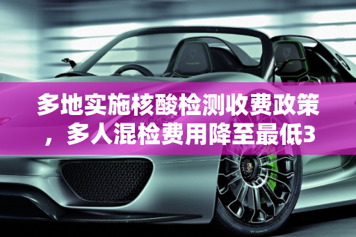 多地实施核酸检测收费政策，多人混检费用降至最低3元,多地核酸检测收费多人混检最低3元