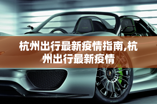 杭州出行最新疫情指南,杭州出行最新疫情