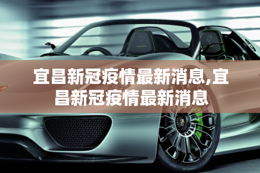 宜昌新冠疫情最新消息,宜昌新冠疫情最新消息