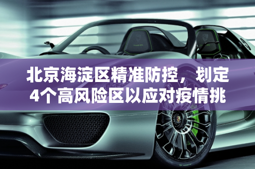 北京海淀区精准防控，划定4个高风险区以应对疫情挑战,北京海淀划定4个高风险区