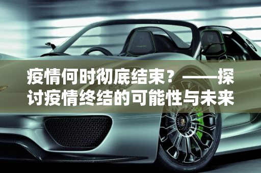 疫情何时彻底结束？——探讨疫情终结的可能性与未来展望,疫情何时彻底结束？说说你的看法