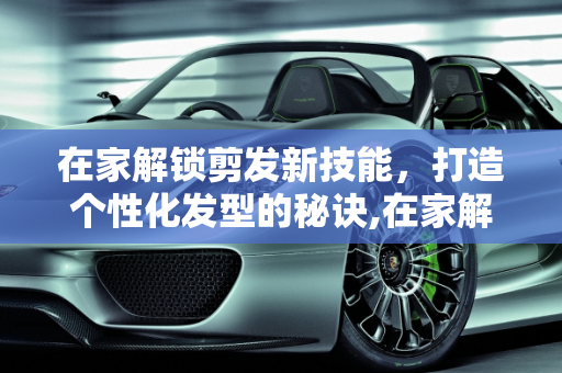 在家解锁剪发新技能，打造个性化发型的秘诀,在家解锁剪发新技能