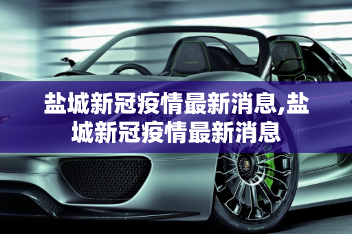 盐城新冠疫情最新消息,盐城新冠疫情最新消息