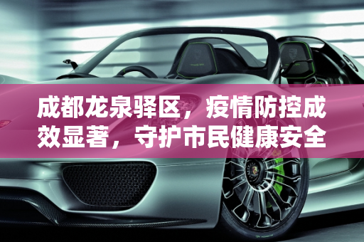 成都龙泉驿区，疫情防控成效显著，守护市民健康安全,成都龙泉驿区疫情防控成效显著