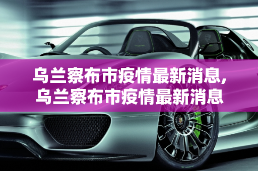 乌兰察布市疫情最新消息,乌兰察布市疫情最新消息