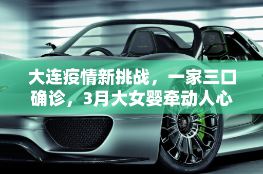 大连疫情新挑战，一家三口确诊，3月大女婴牵动人心,大连一家三口确诊 含3月大女婴