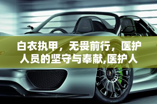 白衣执甲，无畏前行，医护人员的坚守与奉献,医护人员无畏前行