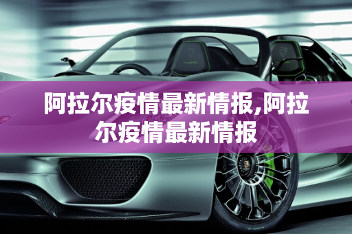 阿拉尔疫情最新情报,阿拉尔疫情最新情报