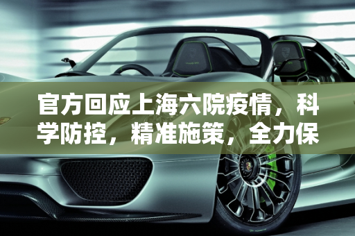 官方回应上海六院疫情，科学防控，精准施策，全力保障市民健康,官方回应上海六院疫情