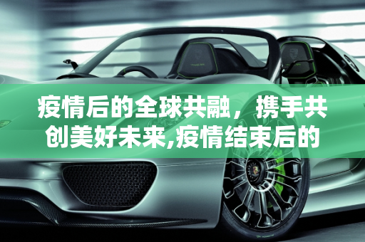 疫情后的全球共融，携手共创美好未来,疫情结束后的全球共融愿景