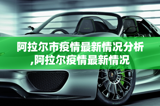 阿拉尔市疫情最新情况分析,阿拉尔疫情最新情况