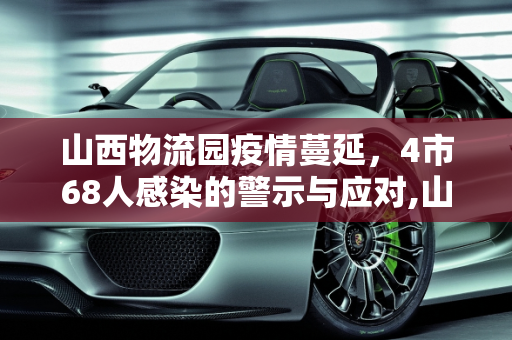 山西物流园疫情蔓延，4市68人感染的警示与应对,山西物流园已致4市68人感染
