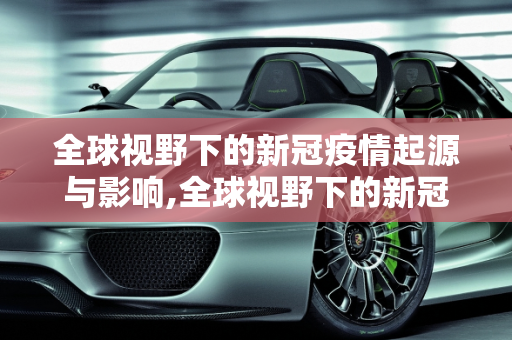 全球视野下的新冠疫情起源与影响,全球视野下的新冠疫情起源与影响