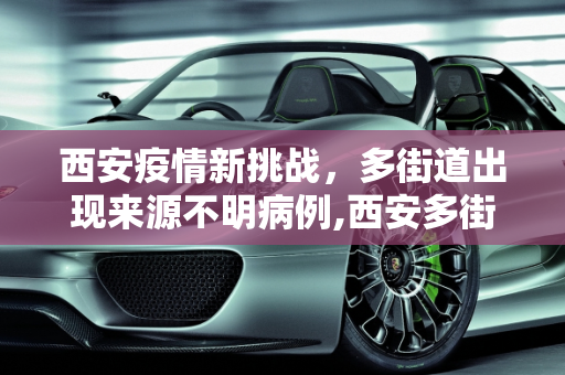 西安疫情新挑战，多街道出现来源不明病例,西安多街道出现来源不明病例