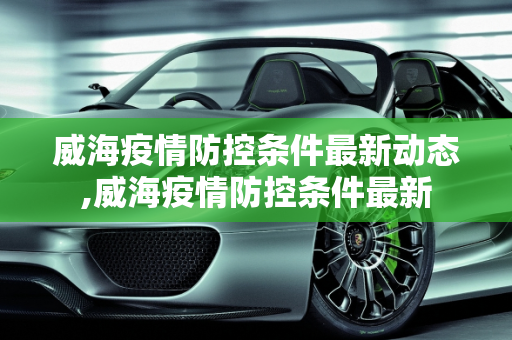 威海疫情防控条件最新动态,威海疫情防控条件最新