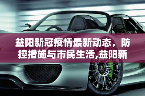 益阳新冠疫情最新动态，防控措施与市民生活,益阳新冠疫情最新消息