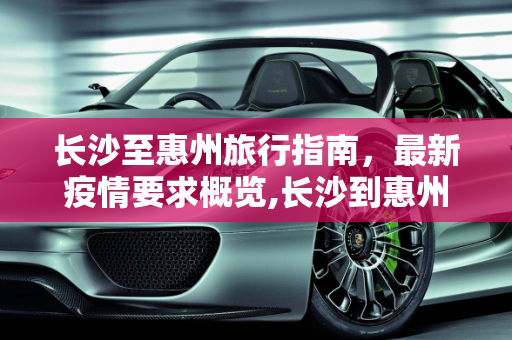 长沙至惠州旅行指南，最新疫情要求概览,长沙到惠州疫情要求最新