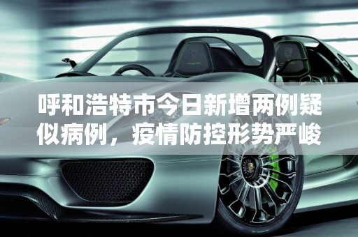 呼和浩特市今日新增两例疑似病例，疫情防控形势严峻,呼市今天新增了两例疑似