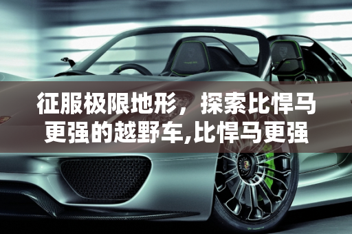 征服极限地形，探索比悍马更强的越野车,比悍马更强的越野车