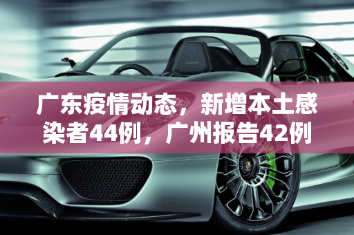 广东疫情动态，新增本土感染者44例，广州报告42例,广东新增本土感染者44例广州报告42例
