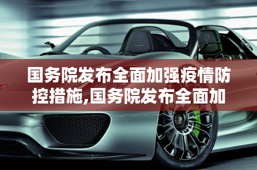 国务院发布全面加强疫情防控措施,国务院发布全面加强疫情防控措施