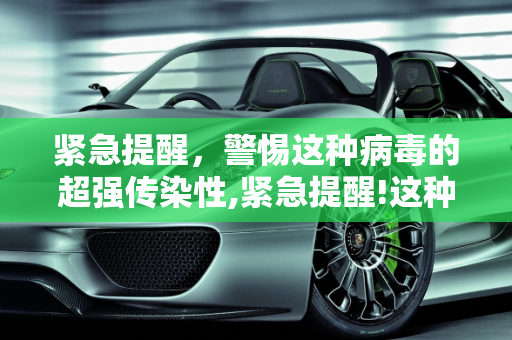 紧急提醒，警惕这种病毒的超强传染性,紧急提醒!这种病毒传染性超强