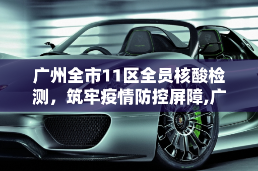 广州全市11区全员核酸检测，筑牢疫情防控屏障,广州全市11区已启动全员核酸检测