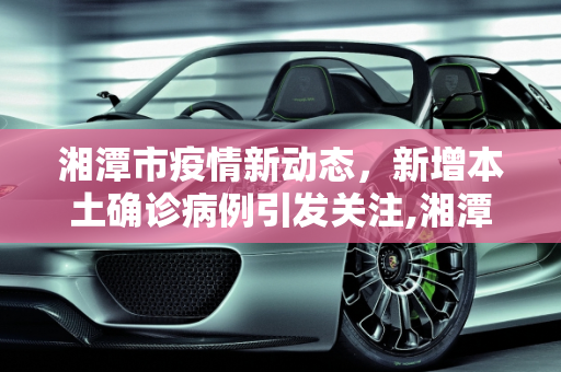 湘潭市疫情新动态，新增本土确诊病例引发关注,湘潭新增本土确诊