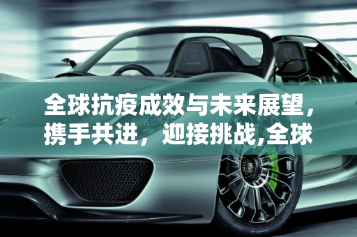 全球抗疫成效与未来展望，携手共进，迎接挑战,全球抗疫成效与未来展望