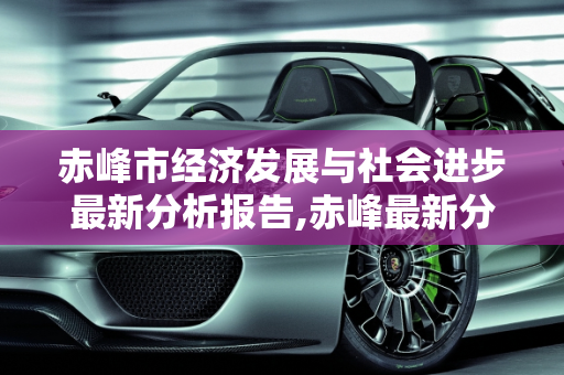赤峰市经济发展与社会进步最新分析报告,赤峰最新分析报告