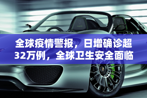 全球疫情警报，日增确诊超32万例，全球卫生安全面临严峻挑战,全球日增确诊超32万例
