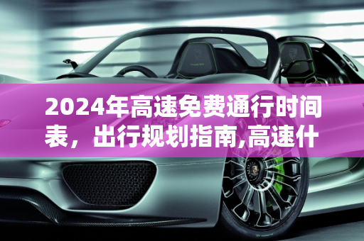 2024年高速免费通行时间表，出行规划指南,高速什么时候免费2024年