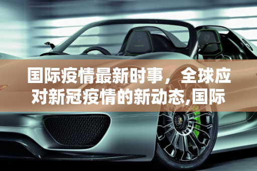 国际疫情最新时事，全球应对新冠疫情的新动态,国际疫情最新时事:国际疫情最新时事新闻